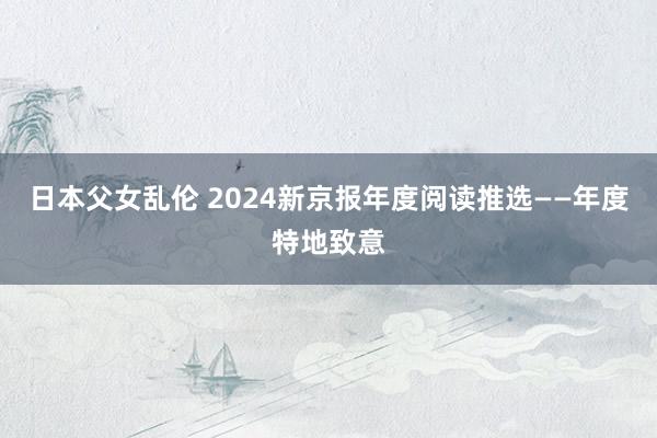 日本父女乱伦 2024新京报年度阅读推选——年度特地致意