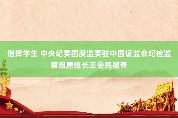 指挥学生 中央纪委国度监委驻中国证监会纪检监察组原组长王会民被查