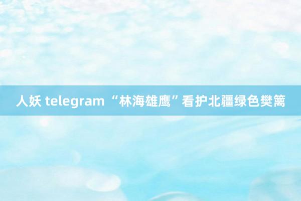 人妖 telegram “林海雄鹰”看护北疆绿色樊篱