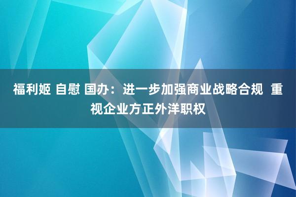 福利姬 自慰 国办：进一步加强商业战略合规  重视企业方正外洋职权