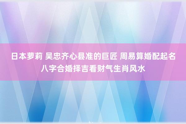 日本萝莉 吴忠齐心县准的巨匠 周易算婚配起名八字合婚择吉看财气生肖风水