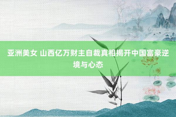 亚洲美女 山西亿万财主自裁真相揭开中国富豪逆境与心态
