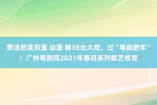葬送的芙莉莲 动漫 睇38台大戏，过“粤剧肥年”！广州粤剧院2021年春班系列献艺收官