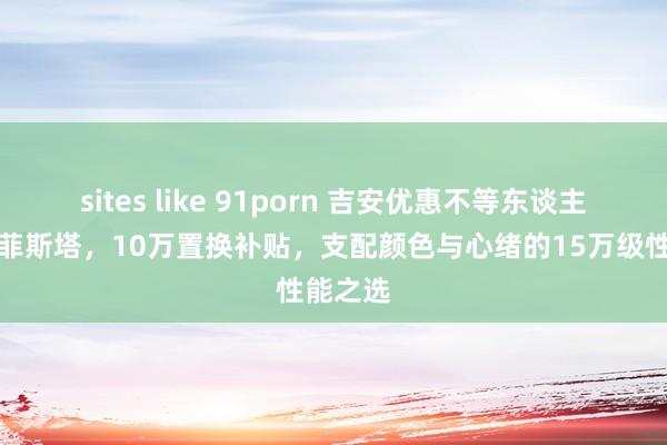 sites like 91porn 吉安优惠不等东谈主：当代菲斯塔，10万置换补贴，支配颜色与心绪的15万级性能之选