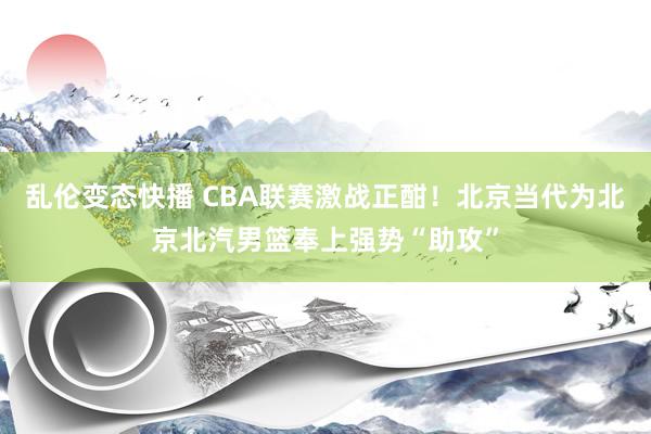 乱伦变态快播 CBA联赛激战正酣！北京当代为北京北汽男篮奉上强势“助攻”