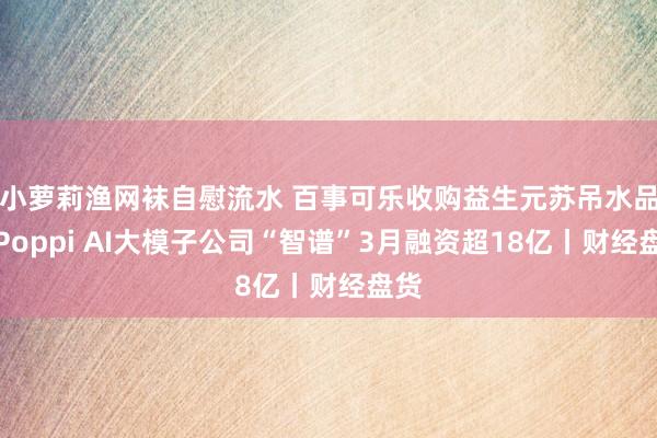 小萝莉渔网袜自慰流水 百事可乐收购益生元苏吊水品牌Poppi AI大模子公司“智谱”3月融资超18亿丨财经盘货