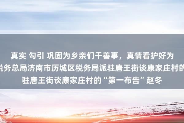 真实 勾引 巩固为乡亲们干善事，真情看护好为民初心——记国度税务总局济南市历城区税务局派驻唐王街谈康家庄村的“第一布告”赵冬