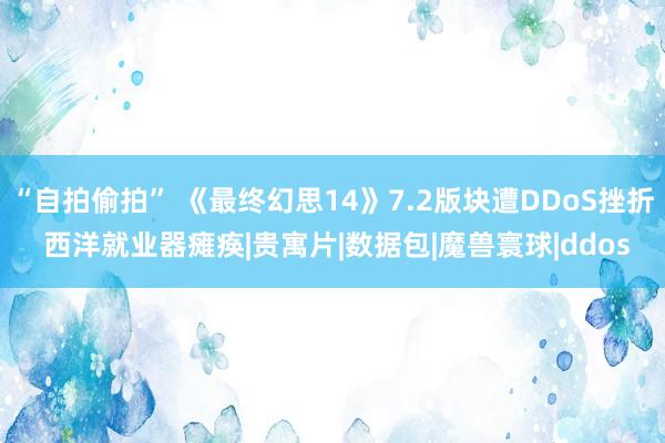 “自拍偷拍” 《最终幻思14》7.2版块遭DDoS挫折 西洋就业器瘫痪|贵寓片|数据包|魔兽寰球|ddos