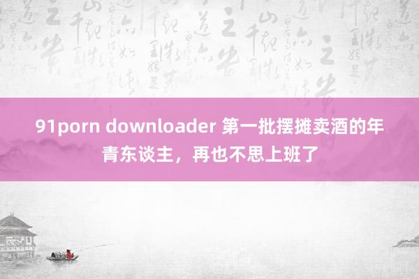 91porn downloader 第一批摆摊卖酒的年青东谈主，再也不思上班了