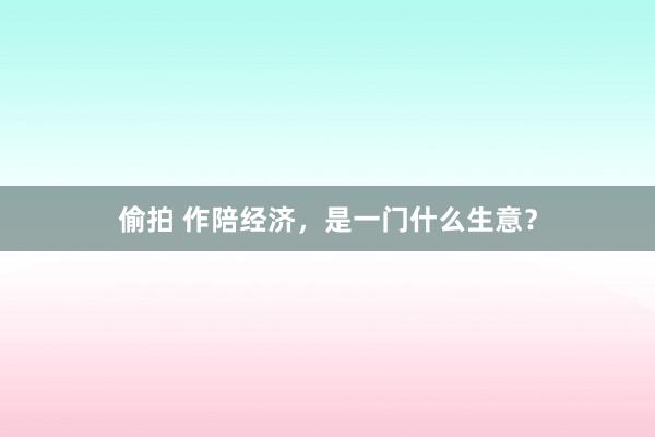偷拍 作陪经济，是一门什么生意？