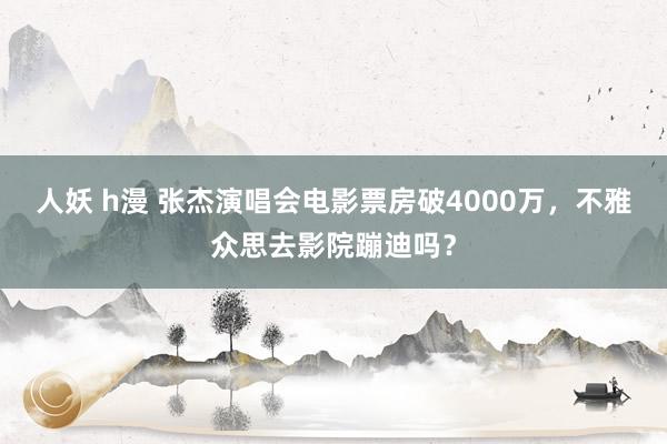 人妖 h漫 张杰演唱会电影票房破4000万，不雅众思去影院蹦迪吗？