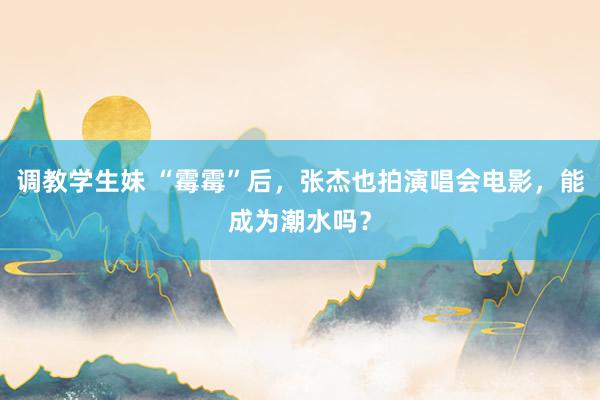 调教学生妹 “霉霉”后，张杰也拍演唱会电影，能成为潮水吗？