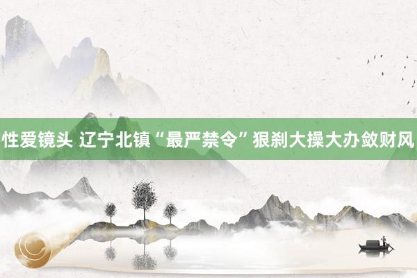 性爱镜头 辽宁北镇“最严禁令”狠刹大操大办敛财风
