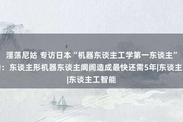 淫荡尼姑 专访日本“机器东谈主工学第一东谈主”石黑浩：东谈主形机器东谈主阛阓造成最快还需5年|东谈主工智能