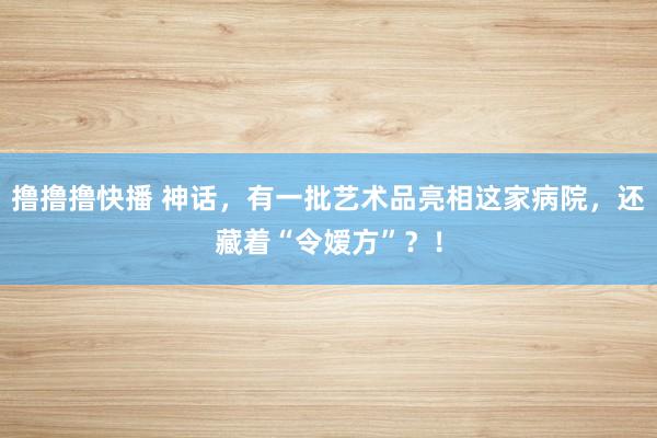 撸撸撸快播 神话，有一批艺术品亮相这家病院，还藏着“令嫒方”？！
