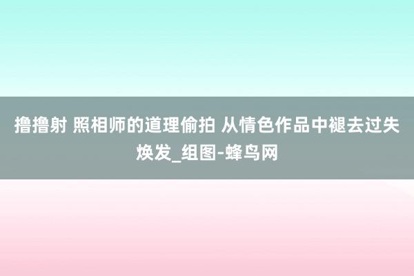 撸撸射 照相师的道理偷拍 从情色作品中褪去过失焕发_组图-蜂鸟网