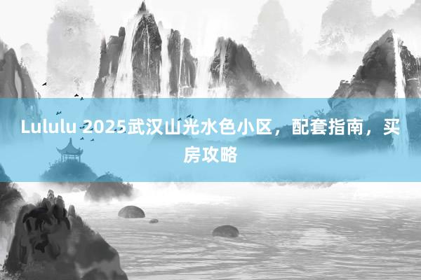 Lululu 2025武汉山光水色小区，配套指南，买房攻略
