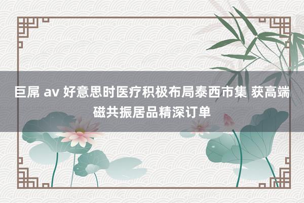 巨屌 av 好意思时医疗积极布局泰西市集 获高端磁共振居品精深订单