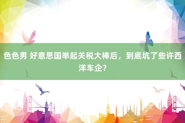色色男 好意思国举起关税大棒后，到底坑了些许西洋车企？
