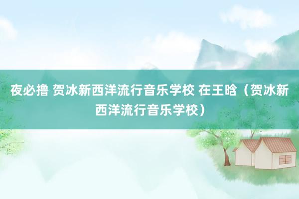 夜必撸 贺冰新西洋流行音乐学校 在王晗（贺冰新西洋流行音乐学校）