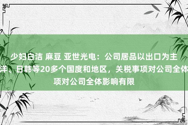 少妇白洁 麻豆 亚世光电：公司居品以出口为主，掩饰西洋、日韩等20多个国度和地区，关税事项对公司全体影响有限