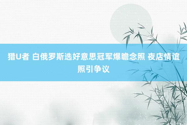 猎U者 白俄罗斯选好意思冠军爆瞻念照 夜店情谊照引争议
