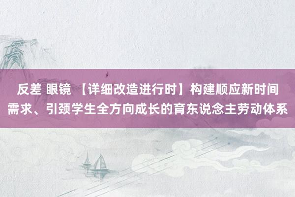 反差 眼镜 【详细改造进行时】构建顺应新时间需求、引颈学生全方向成长的育东说念主劳动体系