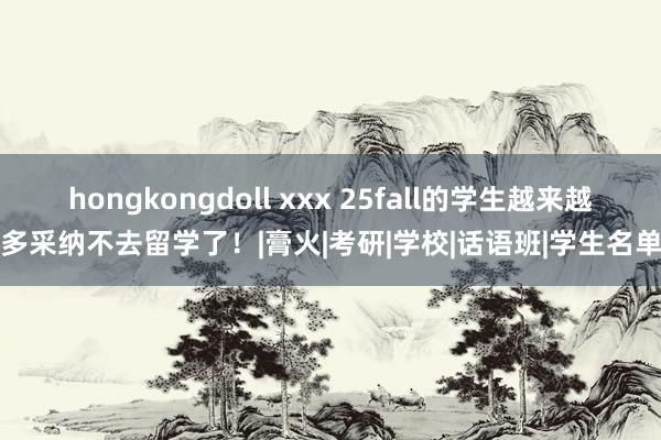 hongkongdoll xxx 25fall的学生越来越多采纳不去留学了！|膏火|考研|学校|话语班|学生名单