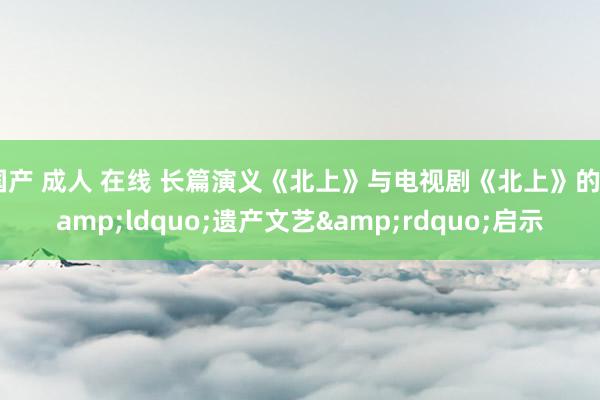 国产 成人 在线 长篇演义《北上》与电视剧《北上》的&ldquo;遗产文艺&rdquo;启示
