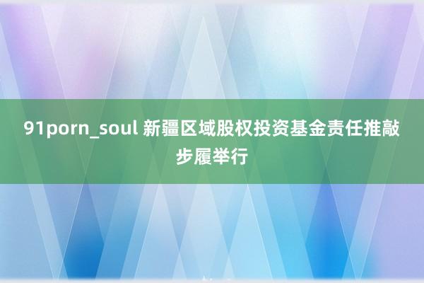 91porn_soul 新疆区域股权投资基金责任推敲步履举行