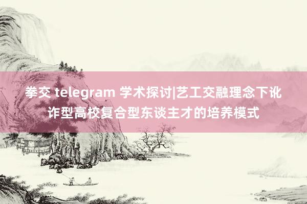 拳交 telegram 学术探讨|艺工交融理念下讹诈型高校复合型东谈主才的培养模式
