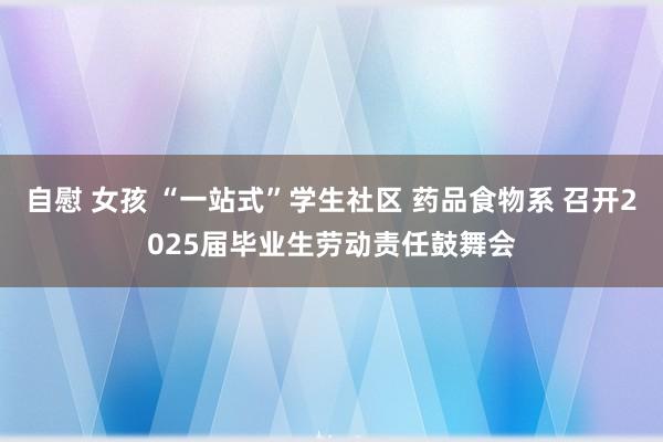 自慰 女孩 “一站式”学生社区 药品食物系 召开2025届毕业生劳动责任鼓舞会