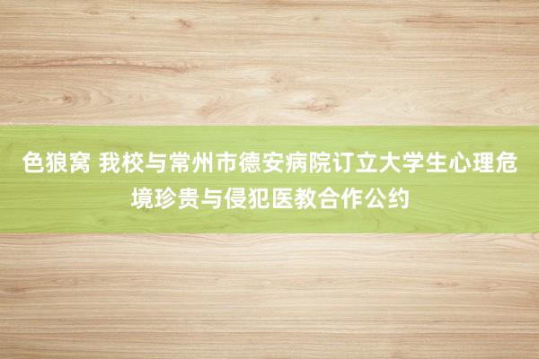 色狼窝 我校与常州市德安病院订立大学生心理危境珍贵与侵犯医教合作公约