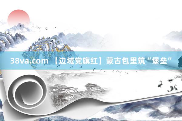 38va.com 【边域党旗红】蒙古包里筑“堡垒”