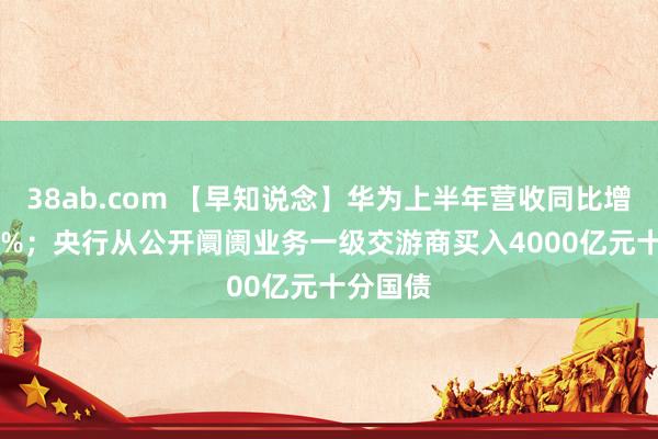 38ab.com 【早知说念】华为上半年营收同比增长34.3%；央行从公开阛阓业务一级交游商买入4000亿元十分国债