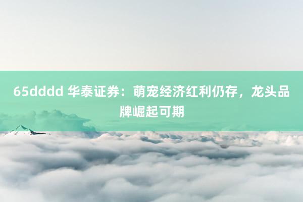 65dddd 华泰证券：萌宠经济红利仍存，龙头品牌崛起可期