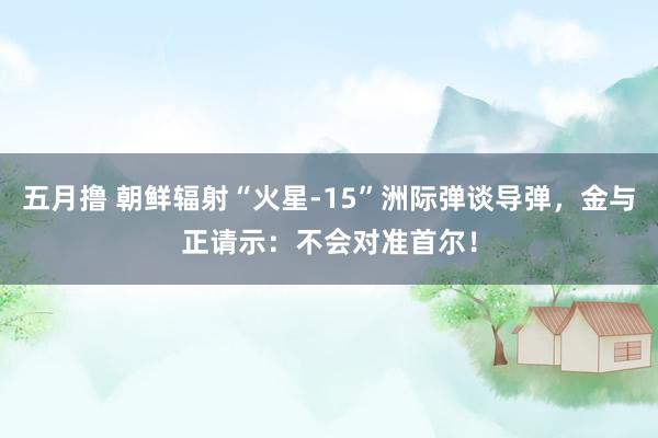 五月撸 朝鲜辐射“火星-15”洲际弹谈导弹，金与正请示：不会对准首尔！