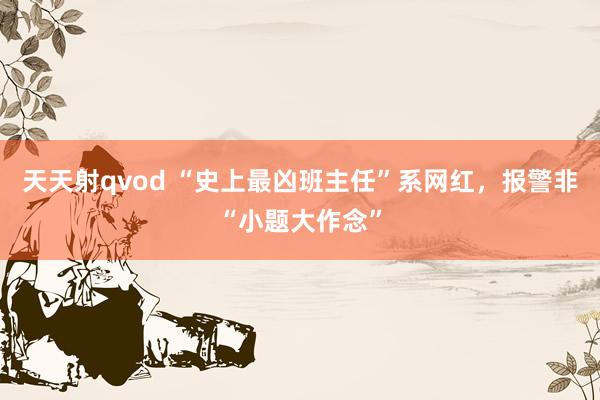 天天射qvod “史上最凶班主任”系网红，报警非“小题大作念”