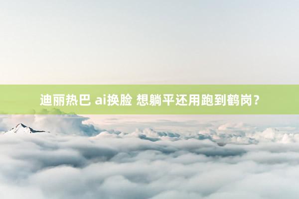 迪丽热巴 ai换脸 想躺平还用跑到鹤岗？
