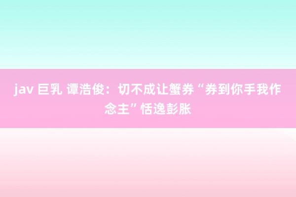 jav 巨乳 谭浩俊：切不成让蟹券“券到你手我作念主”恬逸彭胀
