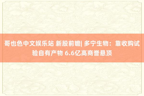 哥也色中文娱乐站 新股前瞻| 多宁生物：靠收购试验自有产物 6.6亿高商誉悬顶