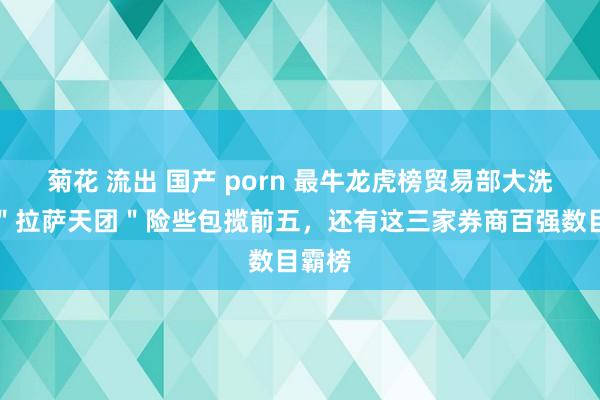 菊花 流出 国产 porn 最牛龙虎榜贸易部大洗牌！＂拉萨天团＂险些包揽前五，还有这三家券商百强数目霸榜