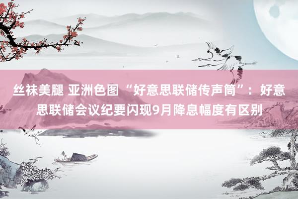 丝袜美腿 亚洲色图 “好意思联储传声筒”：好意思联储会议纪要闪现9月降息幅度有区别