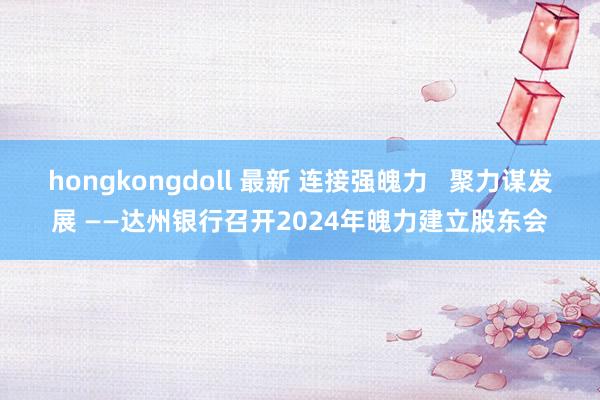 hongkongdoll 最新 连接强魄力   聚力谋发展 ——达州银行召开2024年魄力建立股东会