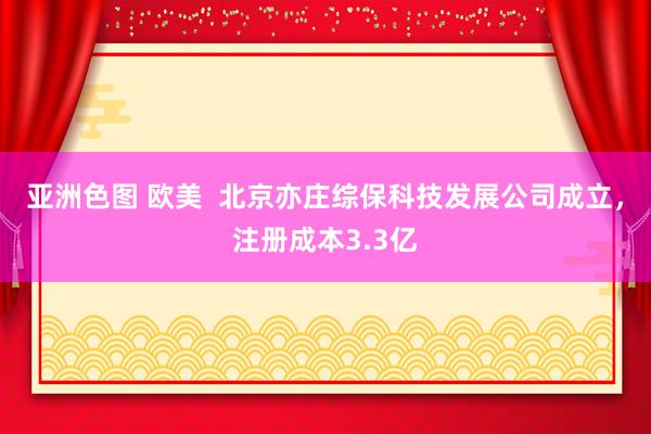 亚洲色图 欧美  北京亦庄综保科技发展公司成立，注册成本3.3亿