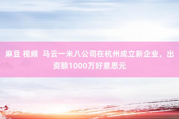 麻豆 视频  马云一米八公司在杭州成立新企业，出资额1000万好意思元