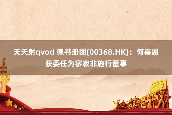 天天射qvod 德书册团(00368.HK)：何嘉恩获委任为寥寂非施行董事