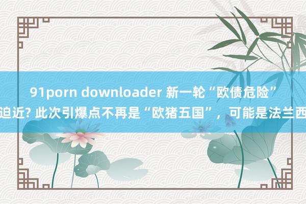 91porn downloader 新一轮“欧债危险”迫近? 此次引爆点不再是“欧猪五国”，可能是法兰西