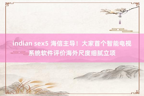 indian sex5 海信主导！大家首个智能电视系统软件评价海外尺度细腻立项