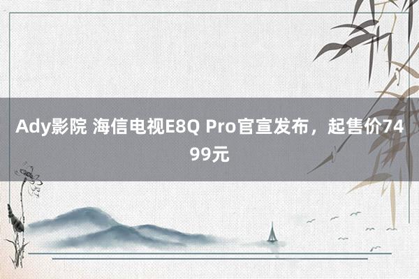 Ady影院 海信电视E8Q Pro官宣发布，起售价7499元
